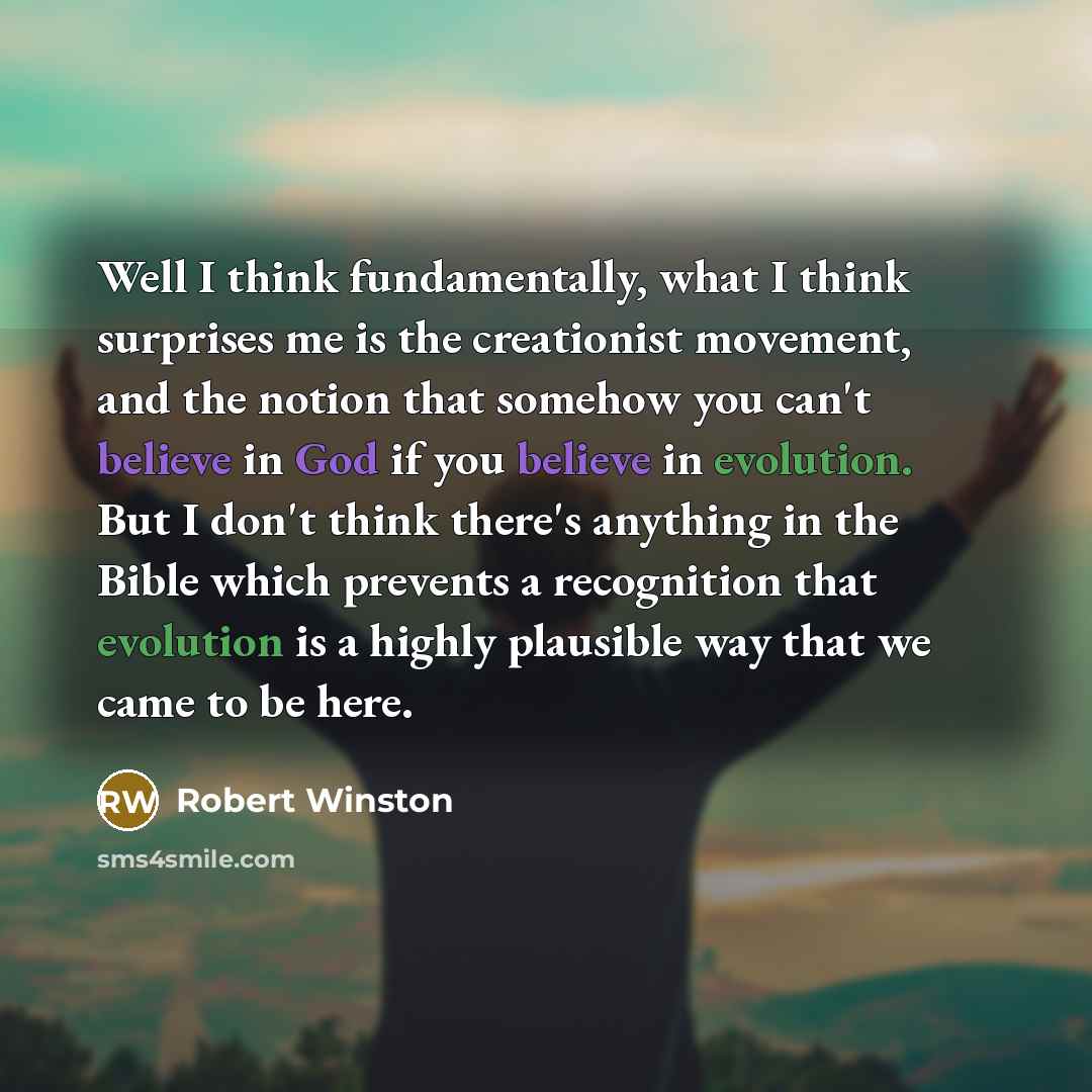 “Well I think fundamentally, what I think surprises me is the creationist movement, and the notion that somehow you can't believe in God if you believe in evolution. But I don't think there's anything in the Bible which prevents a recognition that evolution is a highly plausible way that we came to…” quote by Robert Winston