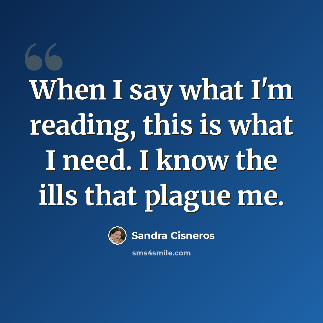 “When I say what I'm reading, this is what I need. I know the ills that plague me.” quote by Sandra Cisneros