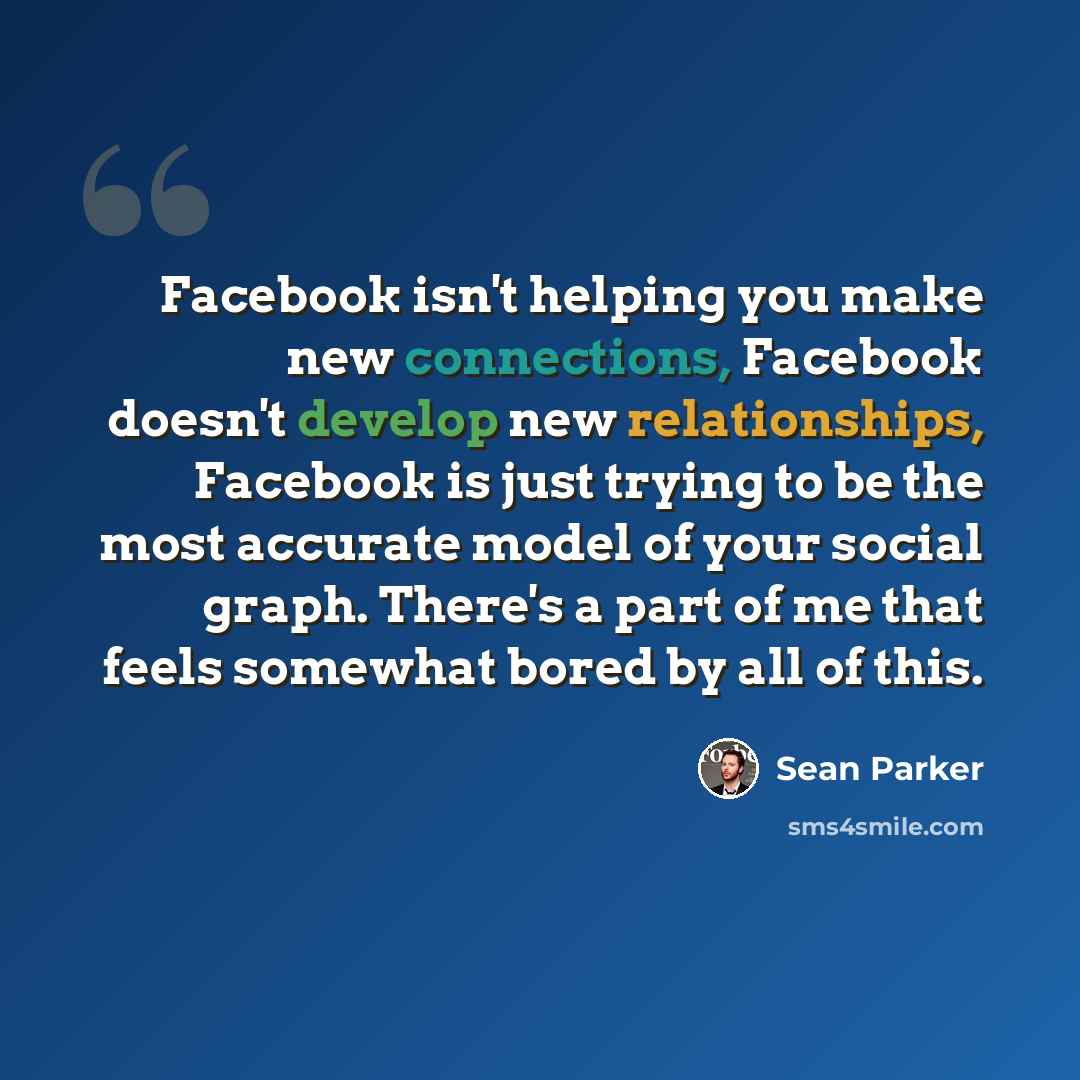 “Facebook isn't helping you make new connections, Facebook doesn't develop new relationships, Facebook is just trying to be the most accurate model of your social graph. There's a part of me that feels somewhat bored by all of this.” quote by Sean Parker