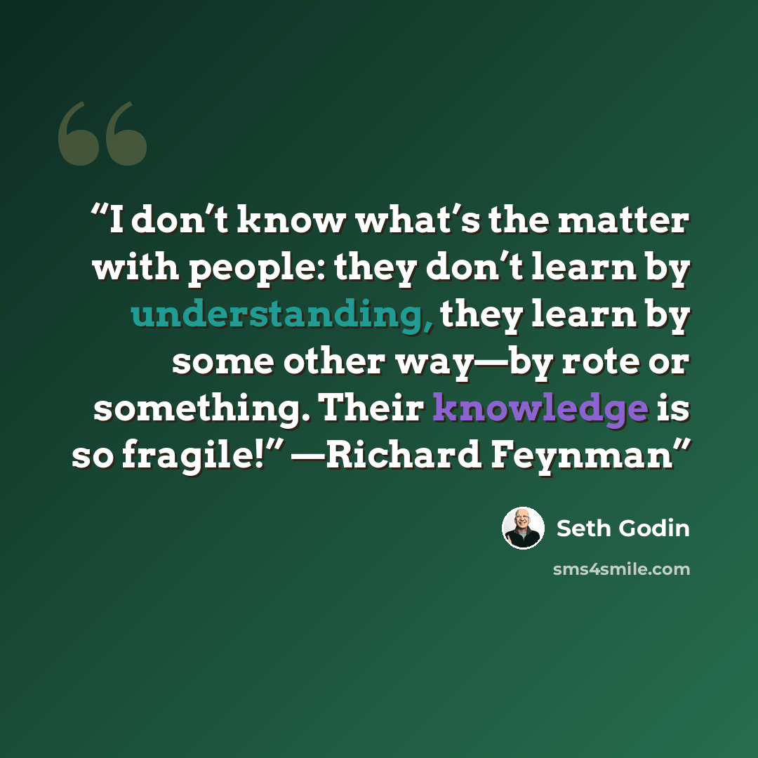 “I don’t know what’s the matter with people: they don’t learn by understanding, they learn by some other way—by rote or something. Their knowledge is so fragile!” —Richard Feynman” quote by Seth Godin