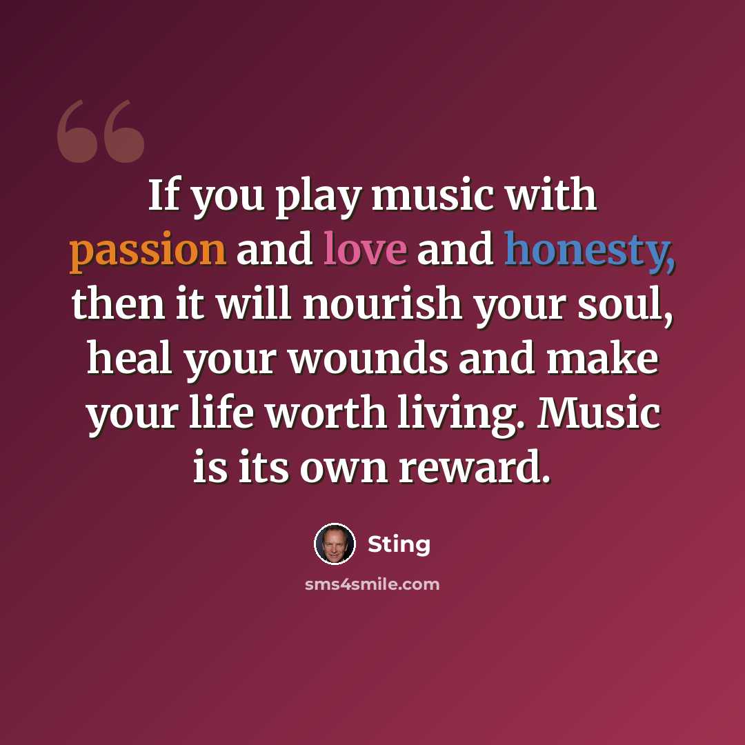 “If you play music with passion and love and honesty, then it will nourish your soul, heal your wounds and make your life worth living. Music is its own reward.” quote by Sting
