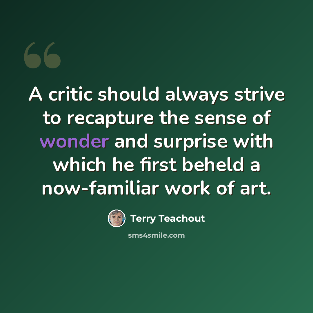 “A critic should always strive to recapture the sense of wonder and surprise with which he first beheld a now-familiar work of art.” quote by Terry Teachout