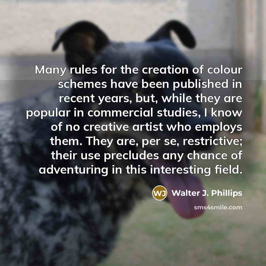 “Many rules for the creation of colour schemes have been published in recent years, but, while they are popular in commercial studies, I know of no creative artist who employs them. They are, per se, restrictive; their use precludes any chance of adventuring in this interesting field.” quote by Walter J. Phillips