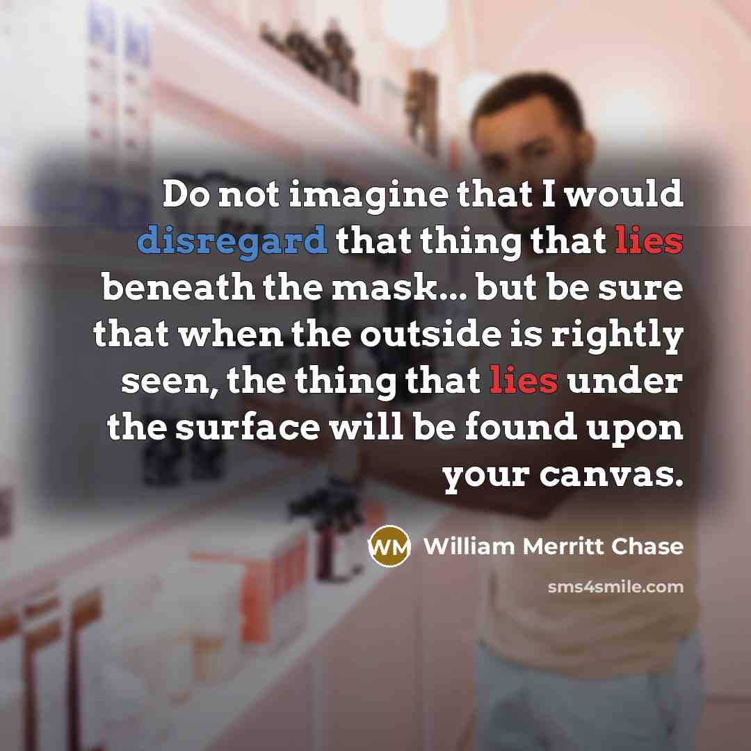 “Do not imagine that I would disregard that thing that lies beneath the mask... but be sure that when the outside is rightly seen, the thing that lies under the surface will be found upon your canvas.” quote by William Merritt Chase