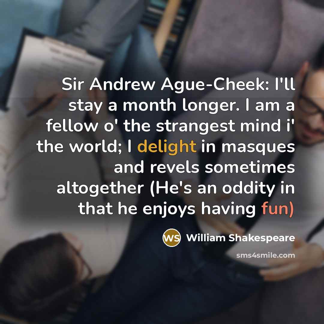 “Sir Andrew Ague-Cheek: I'll stay a month longer. I am a fellow o' the strangest mind i' the world; I delight in masques and revels sometimes altogether (He's an oddity in that he enjoys having fun)” quote by William Shakespeare