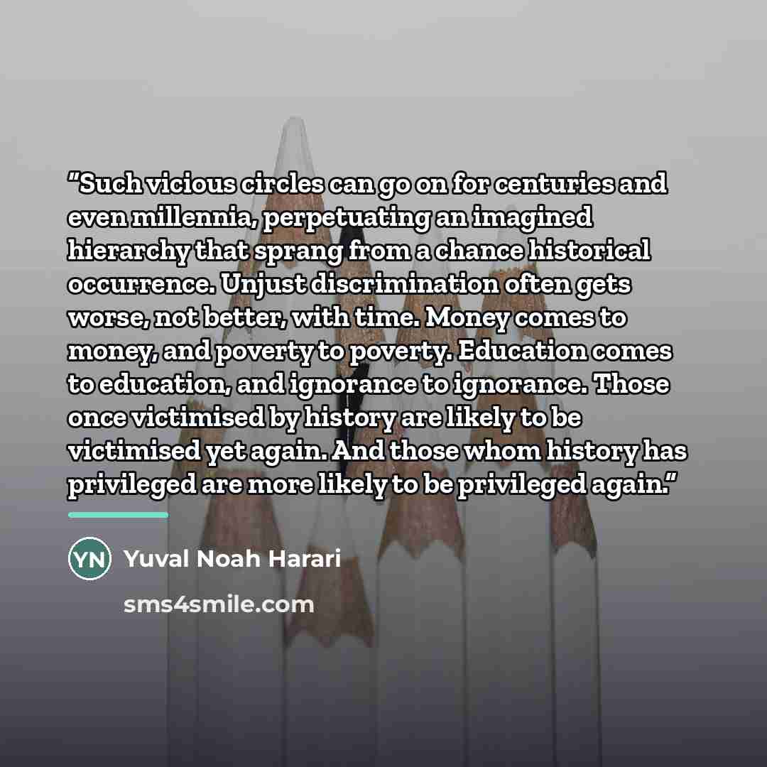 “Such vicious circles can go on for centuries and even millennia, perpetuating an imagined hierarchy that sprang from a chance historical occurrence. Unjust discrimination often gets worse, not better, with time. Money comes to money, and poverty to poverty. Education comes to education, and…” quote by Yuval Noah Harari