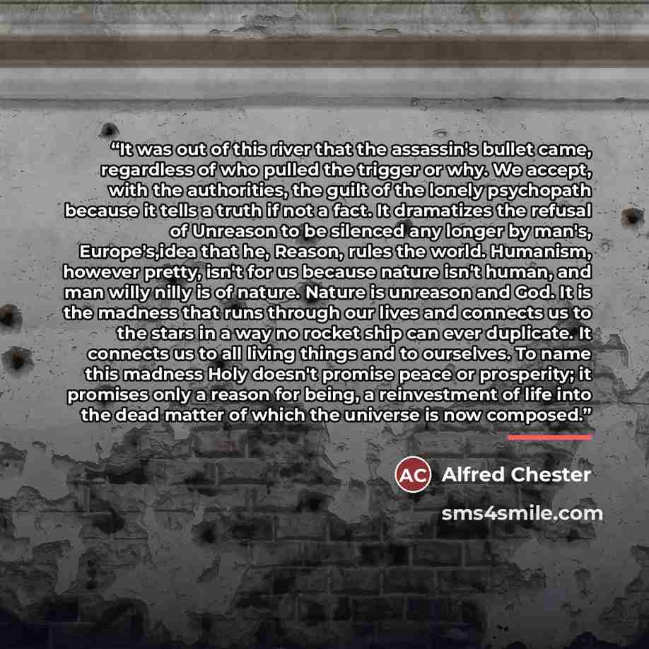“It was out of this river that the assassin's bullet came, regardless of who pulled the trigger or why. We accept, with the authorities, the guilt of the lonely psychopath because it tells a truth if not a fact. It dramatizes the refusal of Unreason to be silenced any longer by man's, Europe's,idea…” quote by Alfred Chester