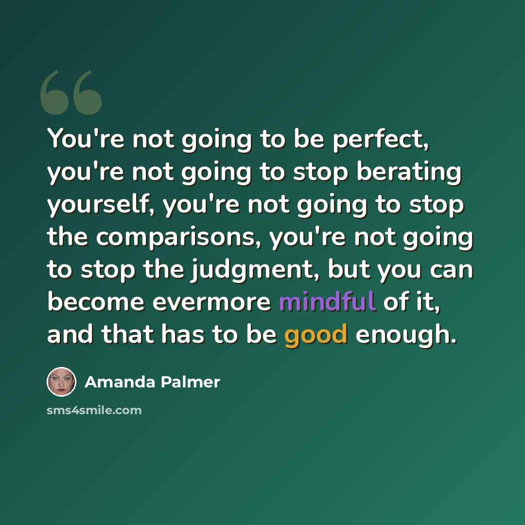 “You're not going to be perfect, you're not going to stop berating yourself, you're not going to stop the comparisons, you're not going to stop the judgment, but you can become evermore mindful of it, and that has to be good enough.” quote by Amanda Palmer