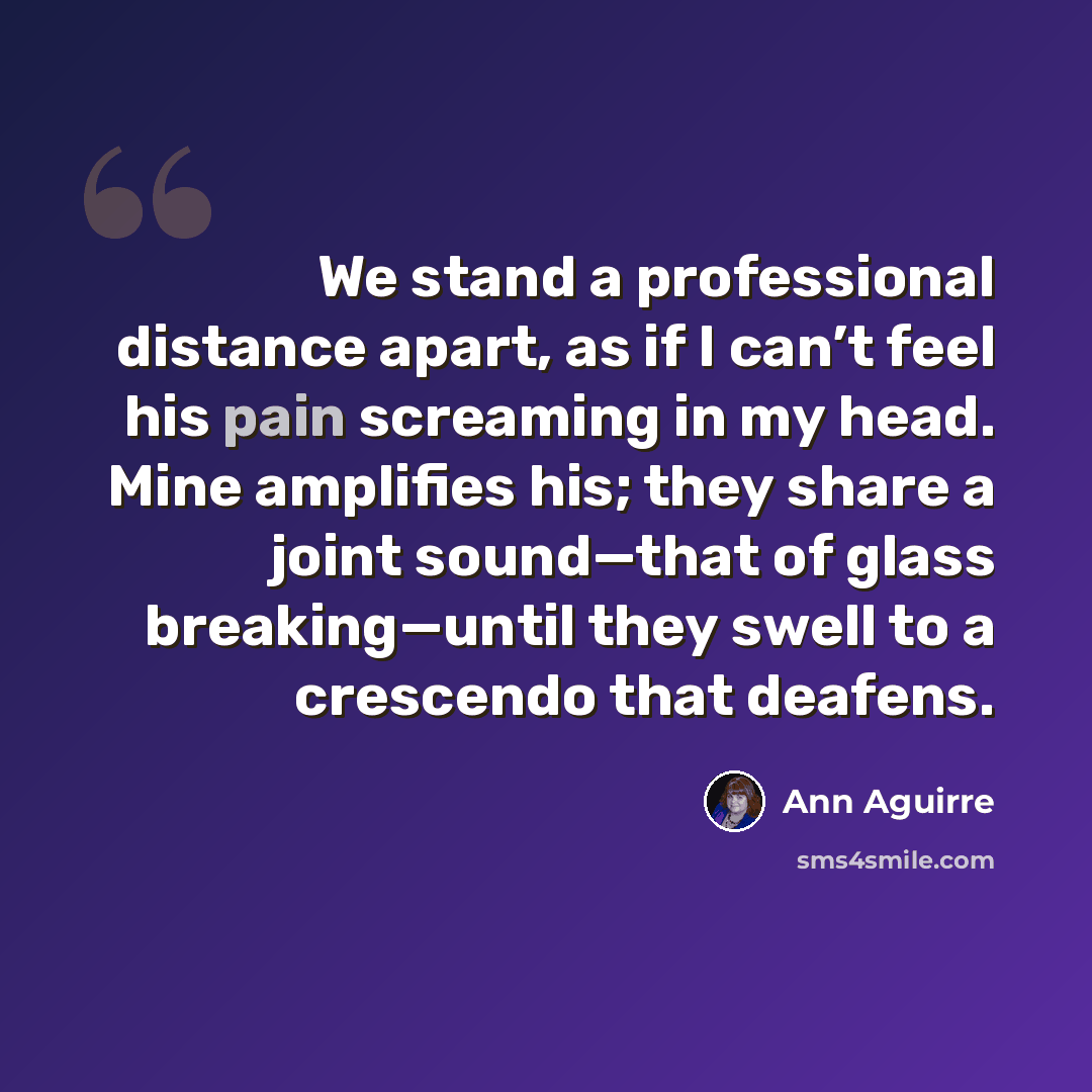 “We stand a professional distance apart, as if I can’t feel his pain screaming in my head. Mine amplifies his; they share a joint sound—that of glass breaking—until they swell to a crescendo that deafens.” quote by Ann Aguirre