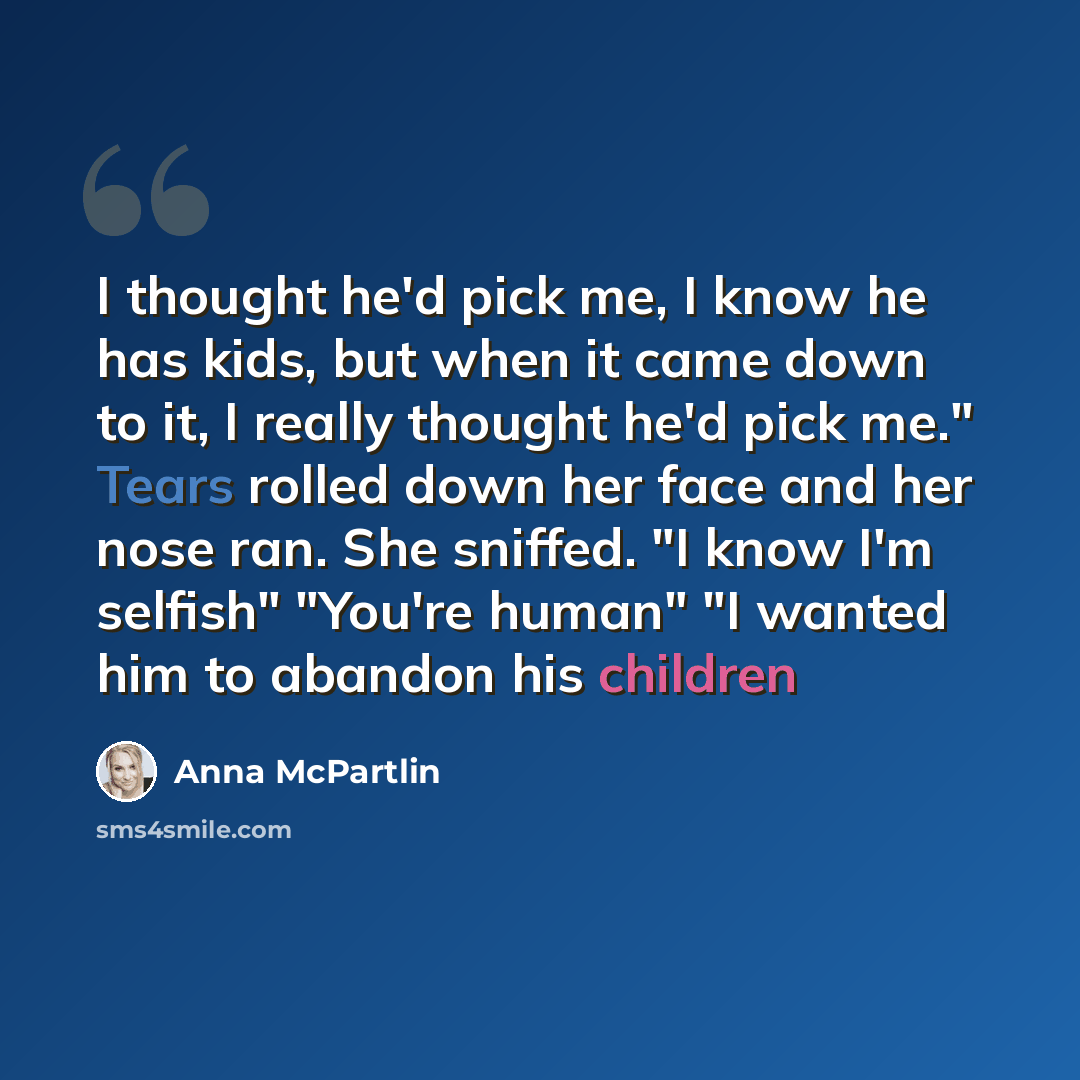 “I thought he'd pick me, I know he has kids, but when it came down to it, I really thought he'd pick me." Tears rolled down her face and her nose ran. She sniffed. "I know I'm selfish" "You're human" "I wanted him to abandon his children” quote by Anna McPartlin