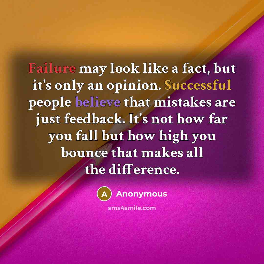 “Failure may look like a fact, but it's only an opinion. Successful people believe that mistakes are just feedback. It's not how far you fall but how high you bounce that makes all the difference.” quote by Anonymous