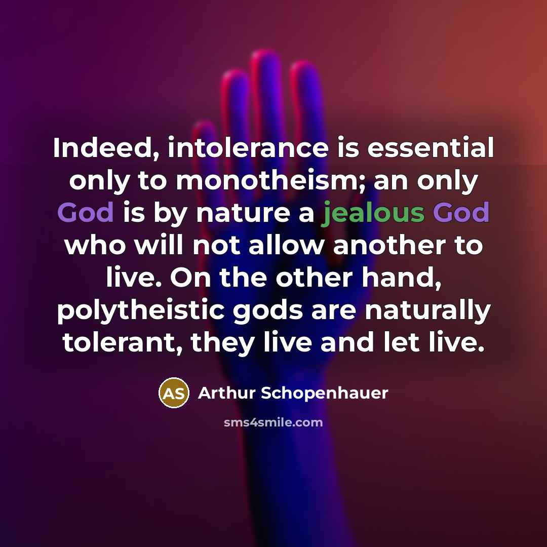 “Indeed, intolerance is essential only to monotheism; an only God is by nature a jealous God who will not allow another to live. On the other hand, polytheistic gods are naturally tolerant, they live and let live.” quote by Arthur Schopenhauer