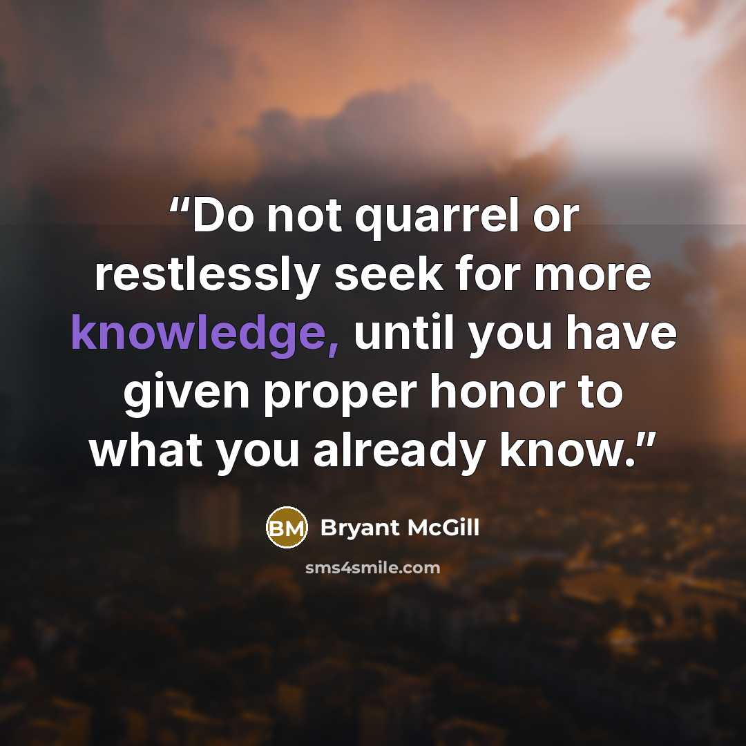 “Do not quarrel or restlessly seek for more knowledge, until you have given proper honor to what you already know.” quote by Bryant McGill