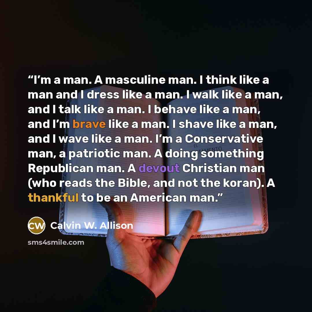 “I’m a man. A masculine man. I think like a man and I dress like a man. I walk like a man, and I talk like a man. I behave like a man, and I’m brave like a man. I shave like a man, and I wave like a man. I’m a Conservative man, a patriotic man. A doing something Republican man. A devout Christian…” quote by Calvin W. Allison