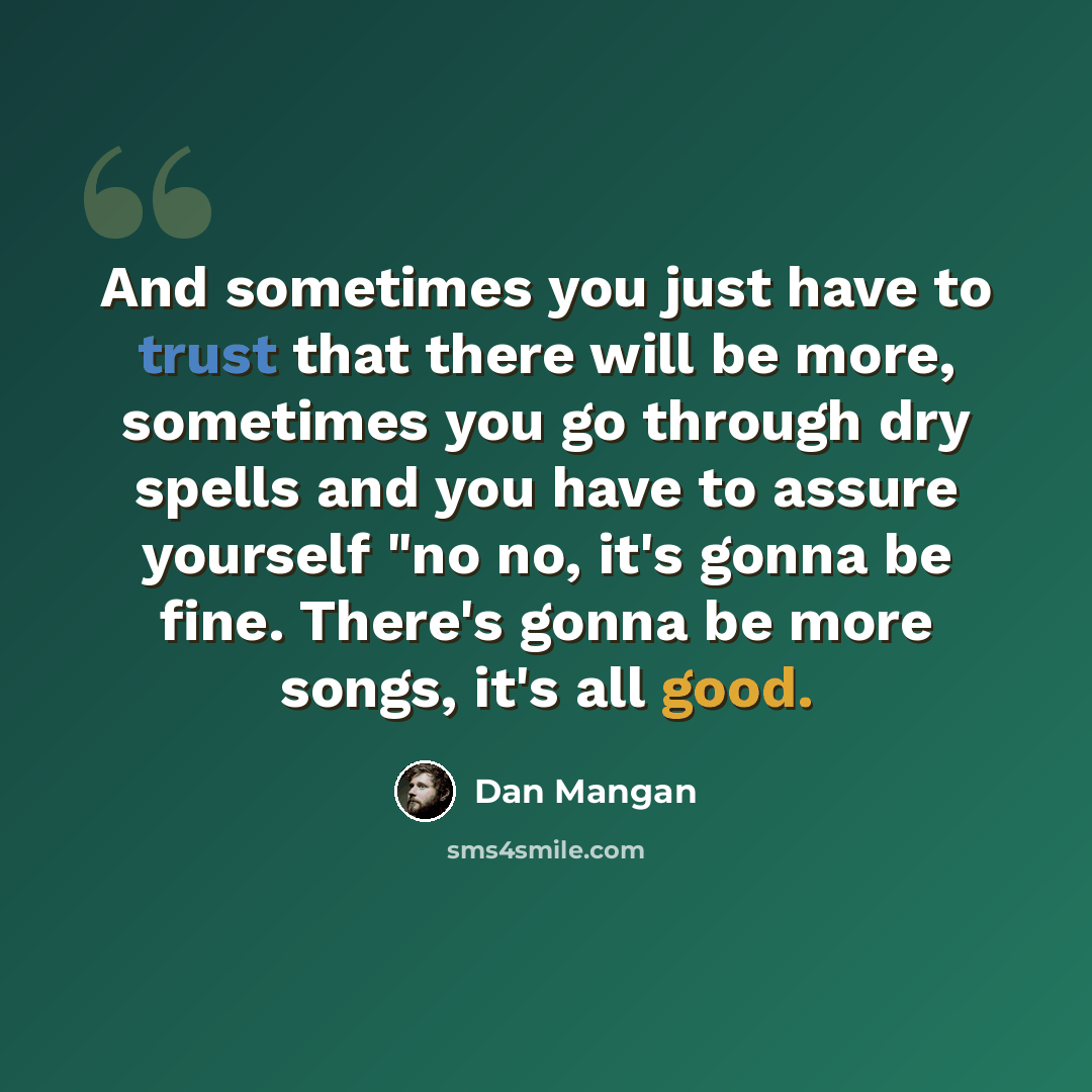 “And sometimes you just have to trust that there will be more, sometimes you go through dry spells and you have to assure yourself "no no, it's gonna be fine. There's gonna be more songs, it's all good.” quote by Dan Mangan