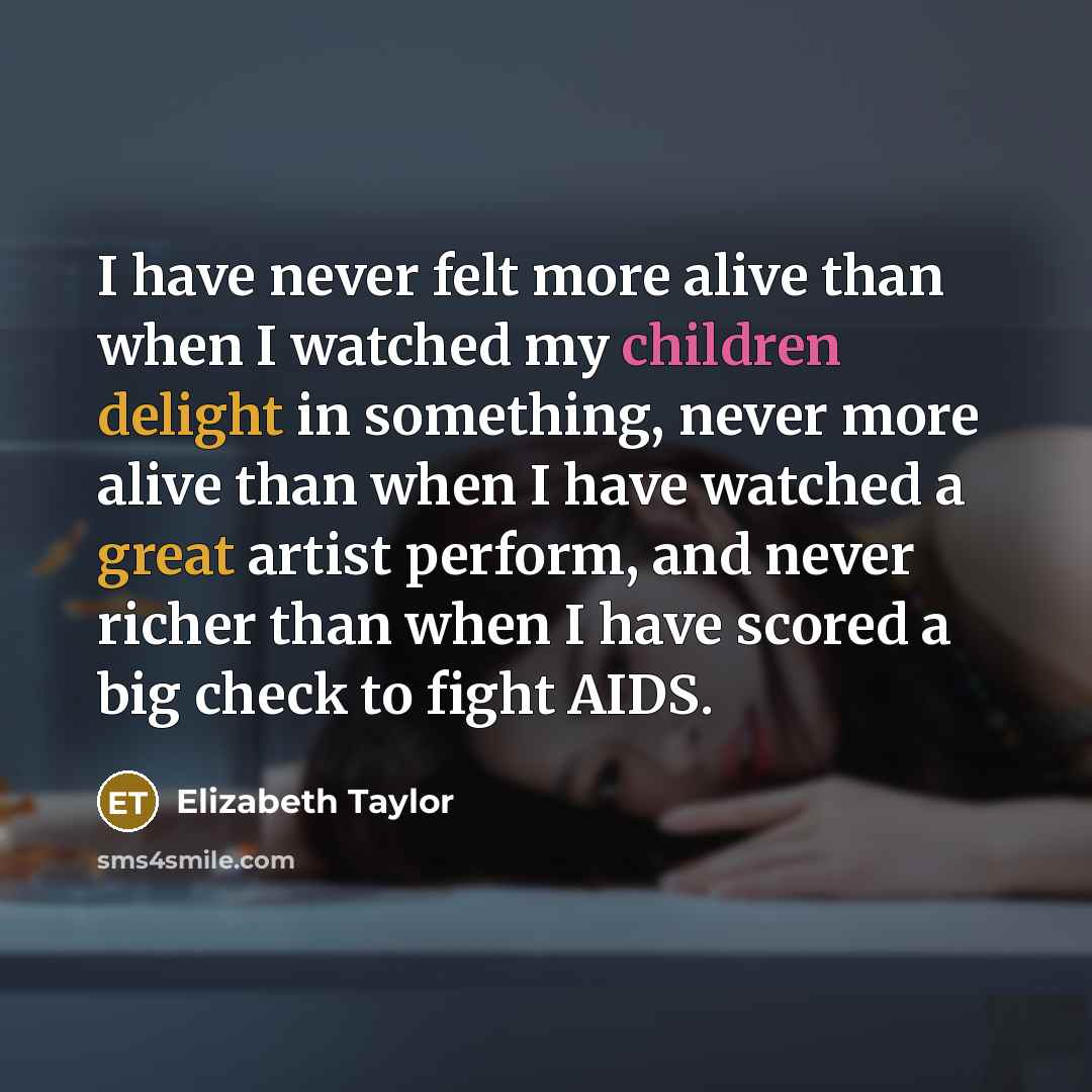 “I have never felt more alive than when I watched my children delight in something, never more alive than when I have watched a great artist perform, and never richer than when I have scored a big check to fight AIDS.” quote by Elizabeth Taylor