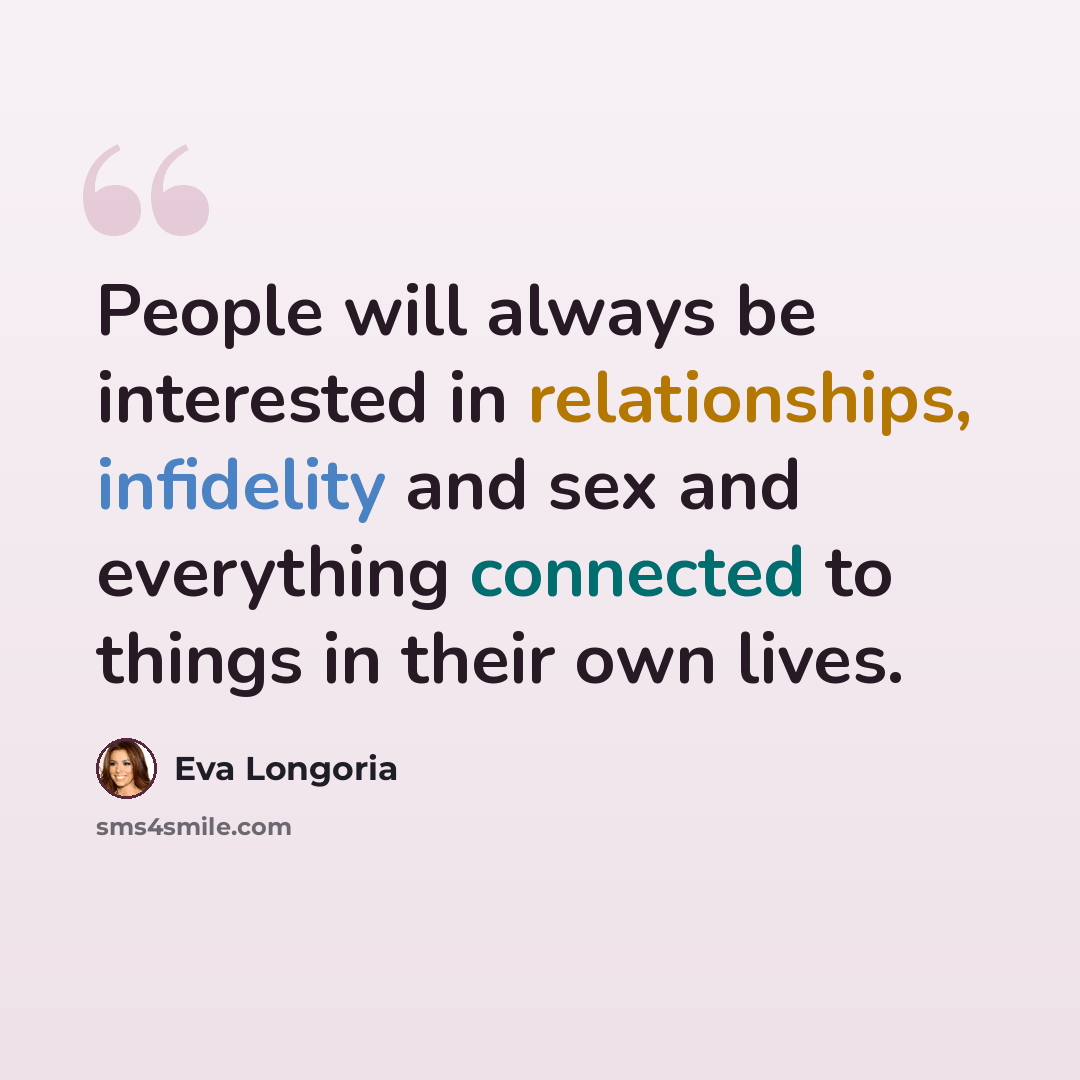 “People will always be interested in relationships, infidelity and sex and everything connected to things in their own lives.” quote by Eva Longoria