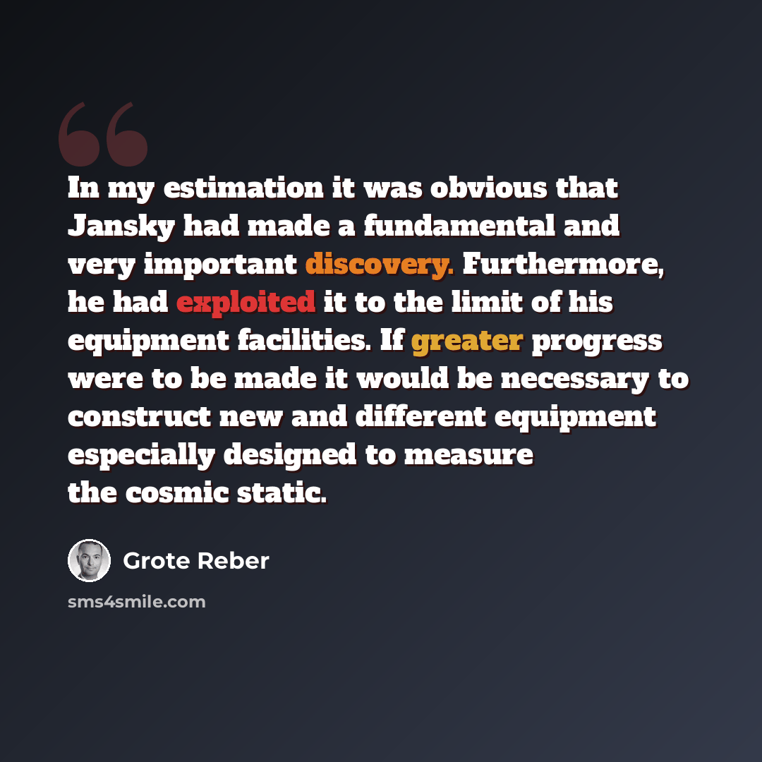 “In my estimation it was obvious that Jansky had made a fundamental and very important discovery. Furthermore, he had exploited it to the limit of his equipment facilities. If greater progress were to be made it would be necessary to construct new and different equipment especially designed to…” quote by Grote Reber