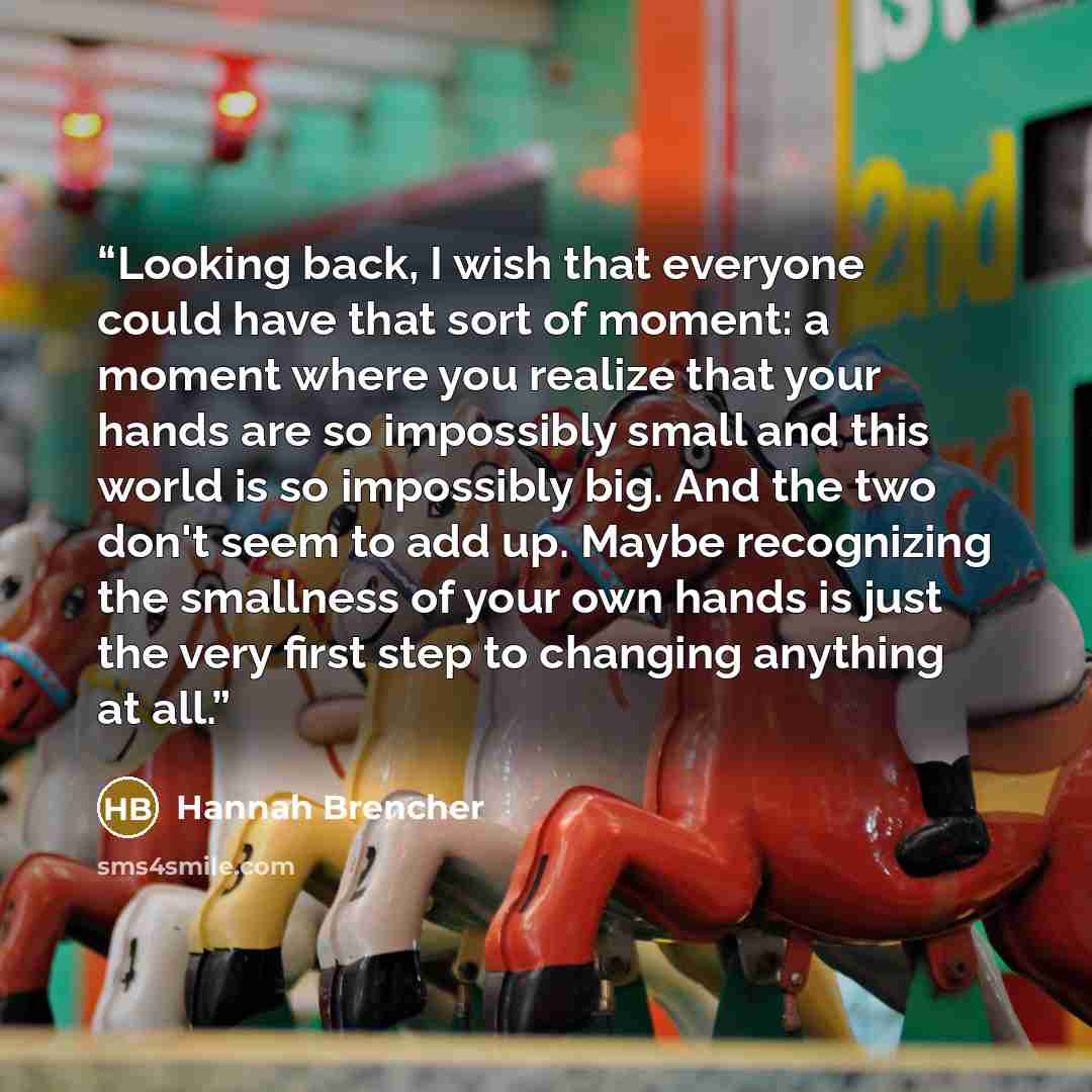 “Looking back, I wish that everyone could have that sort of moment: a moment where you realize that your hands are so impossibly small and this world is so impossibly big. And the two don't seem to add up. Maybe recognizing the smallness of your own hands is just the very first step to changing…” quote by Hannah Brencher