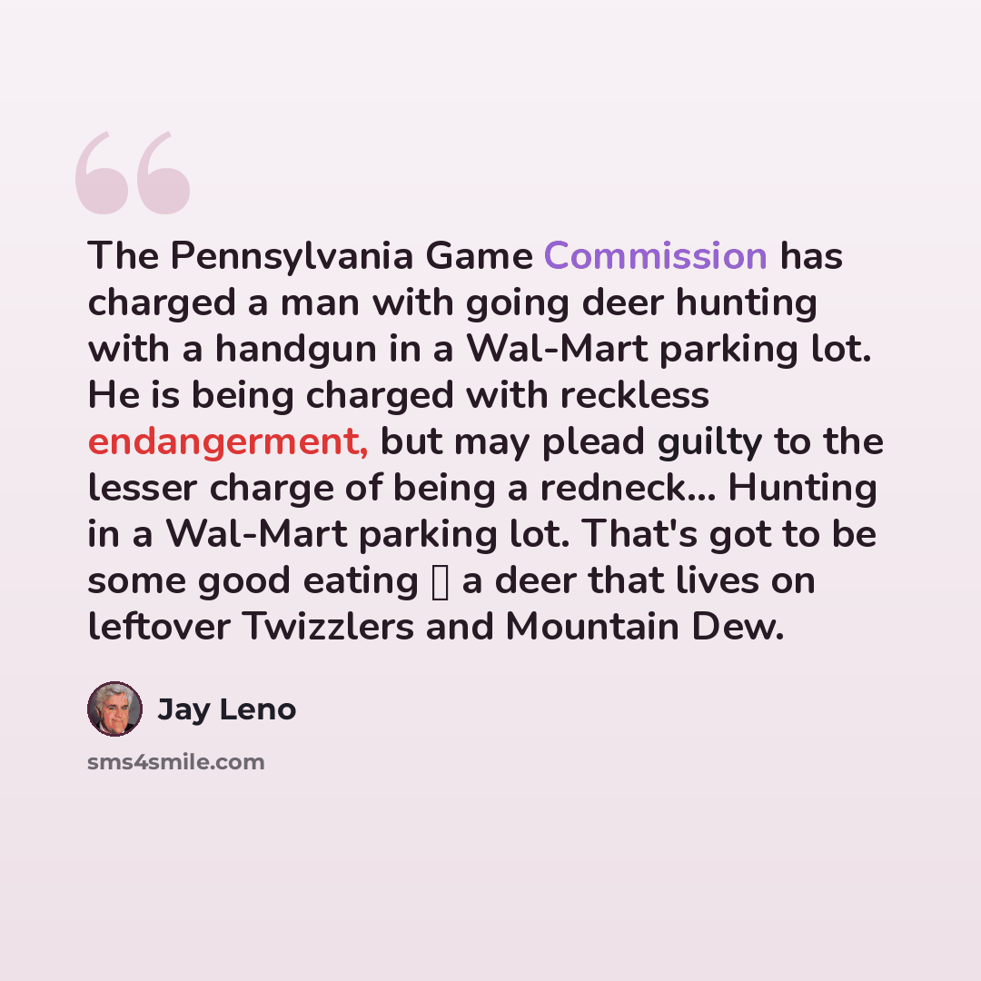“The Pennsylvania Game Commission has charged a man with going deer hunting with a handgun in a Wal-Mart parking lot. He is being charged with reckless endangerment, but may plead guilty to the lesser charge of being a redneck… Hunting in a Wal-Mart parking lot. That's got to be some good eating …” quote by Jay Leno