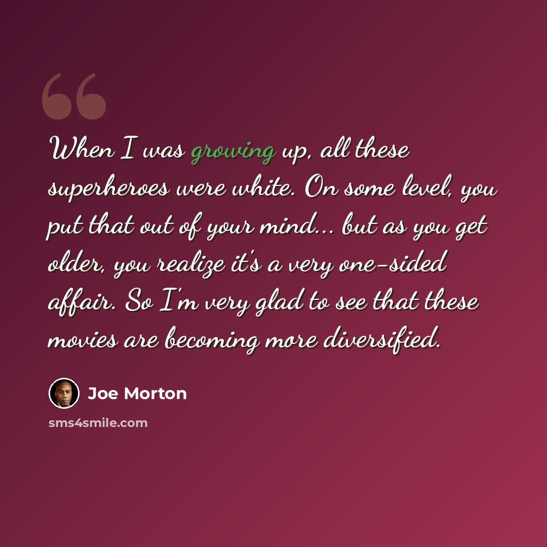 “When I was growing up, all these superheroes were white. On some level, you put that out of your mind... but as you get older, you realize it's a very one-sided affair. So I'm very glad to see that these movies are becoming more diversified.” quote by Joe Morton