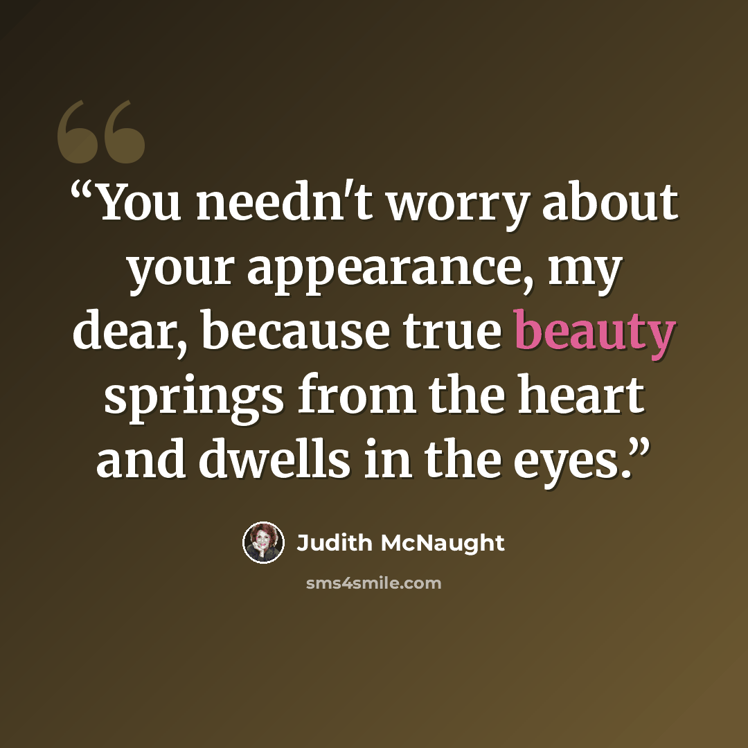 “You needn't worry about your appearance, my dear, because true beauty springs from the heart and dwells in the eyes.” quote by Judith McNaught