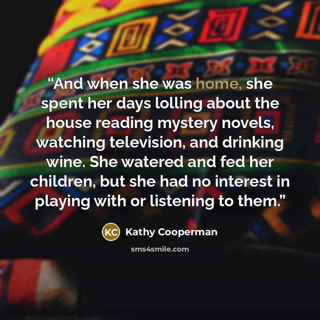 “And when she was home, she spent her days lolling about the house reading mystery novels, watching television, and drinking wine. She watered and fed her children, but she had no interest in playing with or listening to them.” quote by Kathy Cooperman