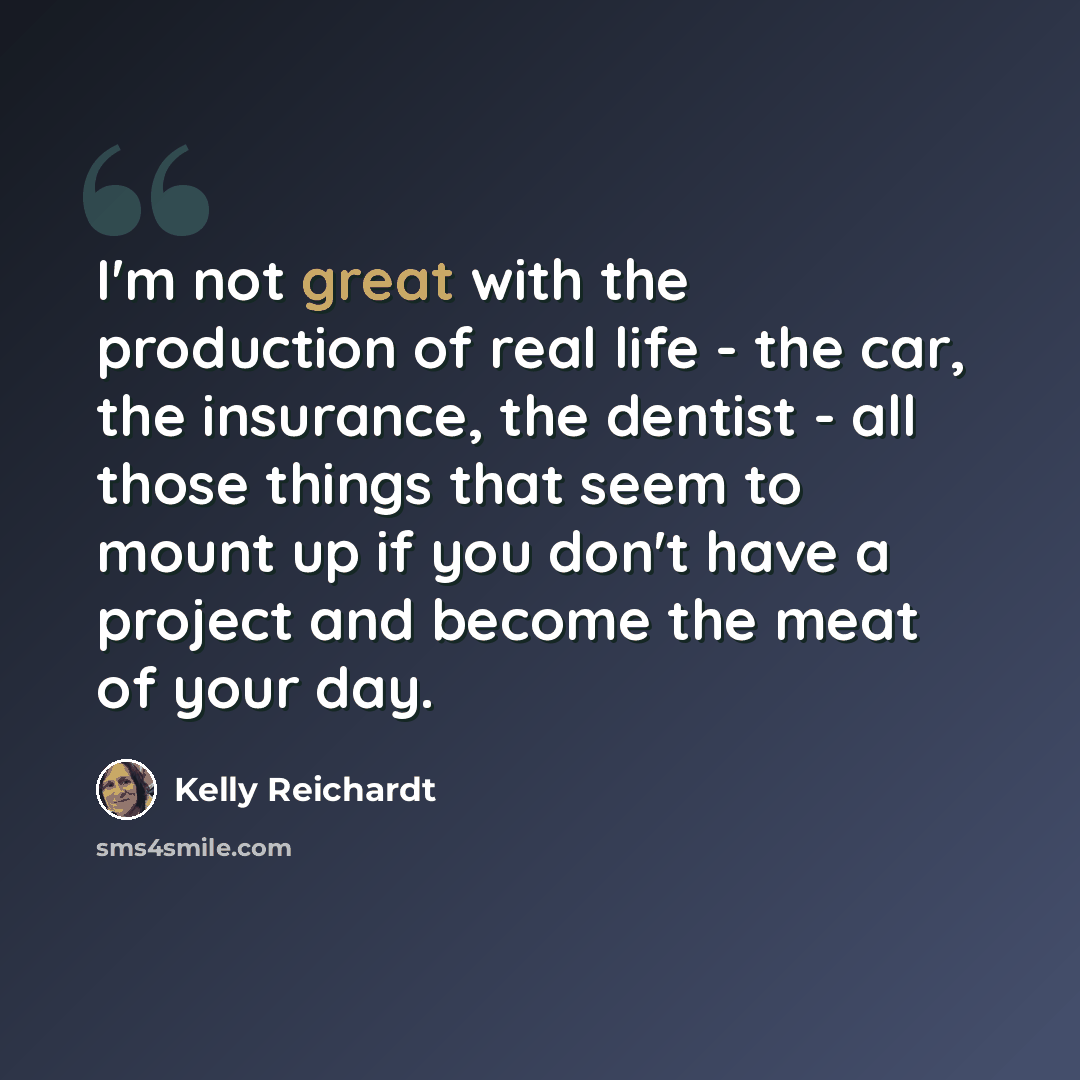 “I'm not great with the production of real life - the car, the insurance, the dentist - all those things that seem to mount up if you don't have a project and become the meat of your day.” quote by Kelly Reichardt