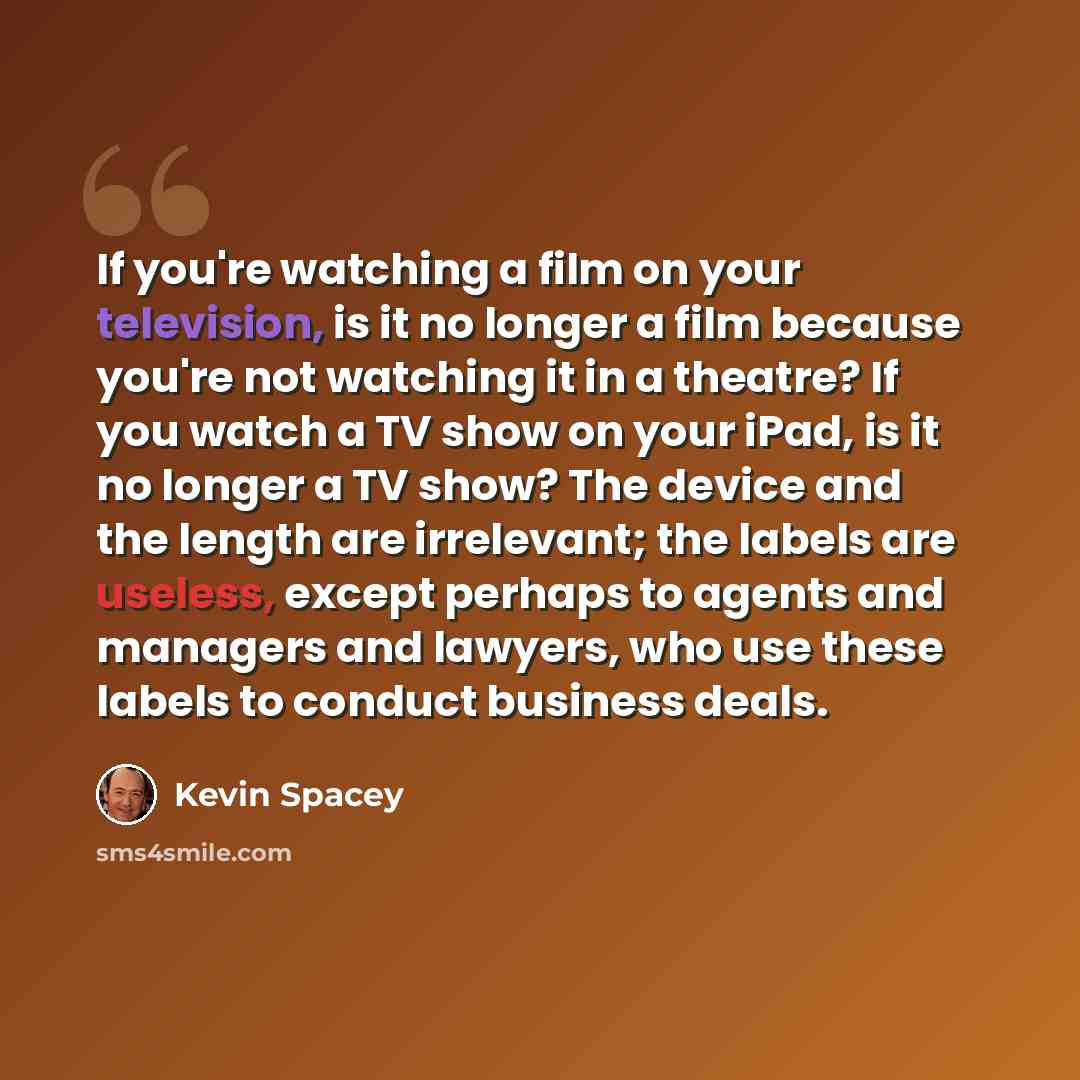 “If you're watching a film on your television, is it no longer a film because you're not watching it in a theatre? If you watch a TV show on your iPad, is it no longer a TV show? The device and the length are irrelevant; the labels are useless, except perhaps to agents and managers and lawyers, who…” quote by Kevin Spacey