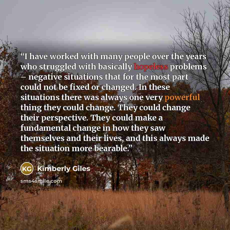 “I have worked with many people over the years who struggled with basically hopeless problems – negative situations that for the most part could not be fixed or changed. In these situations there was always one very powerful thing they could change. They could change their perspective. They could…” quote by Kimberly Giles