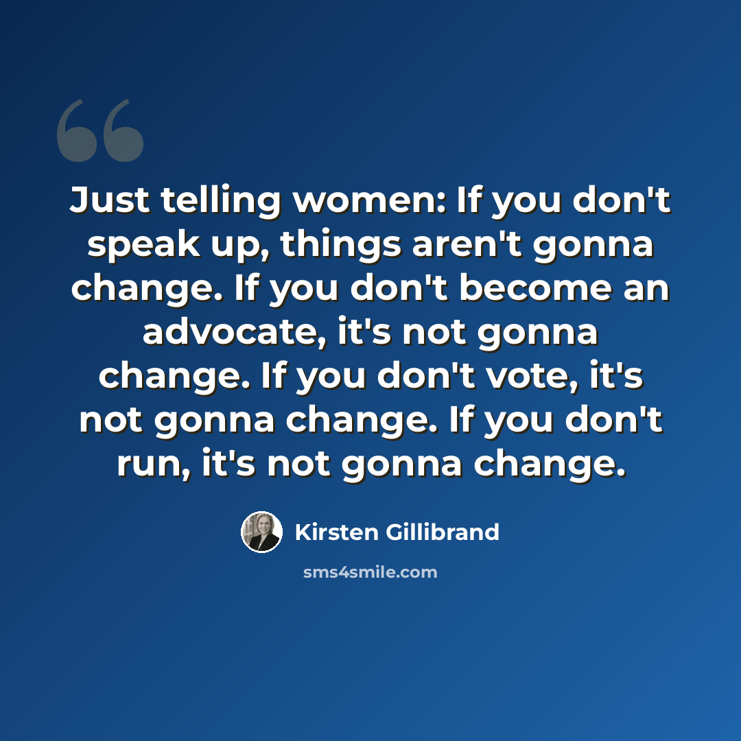 “Just telling women: If you don't speak up, things aren't gonna change. If you don't become an advocate, it's not gonna change. If you don't vote, it's not gonna change. If you don't run, it's not gonna change.” quote by Kirsten Gillibrand