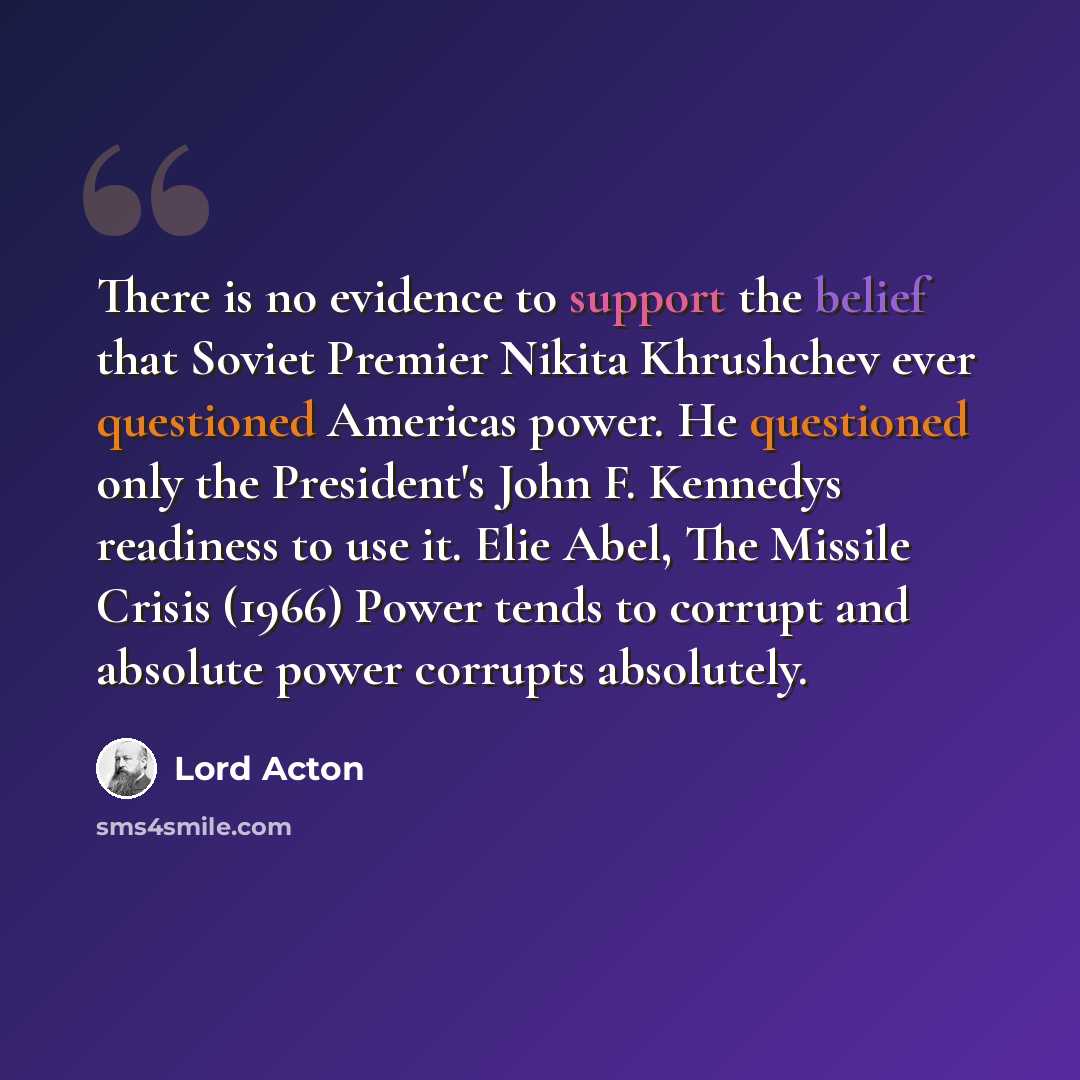“There is no evidence to support the belief that Soviet Premier Nikita Khrushchev ever questioned Americas power. He questioned only the President's John F. Kennedys readiness to use it. Elie Abel, The Missile Crisis (1966) Power tends to corrupt and absolute power corrupts absolutely.” quote by Lord Acton