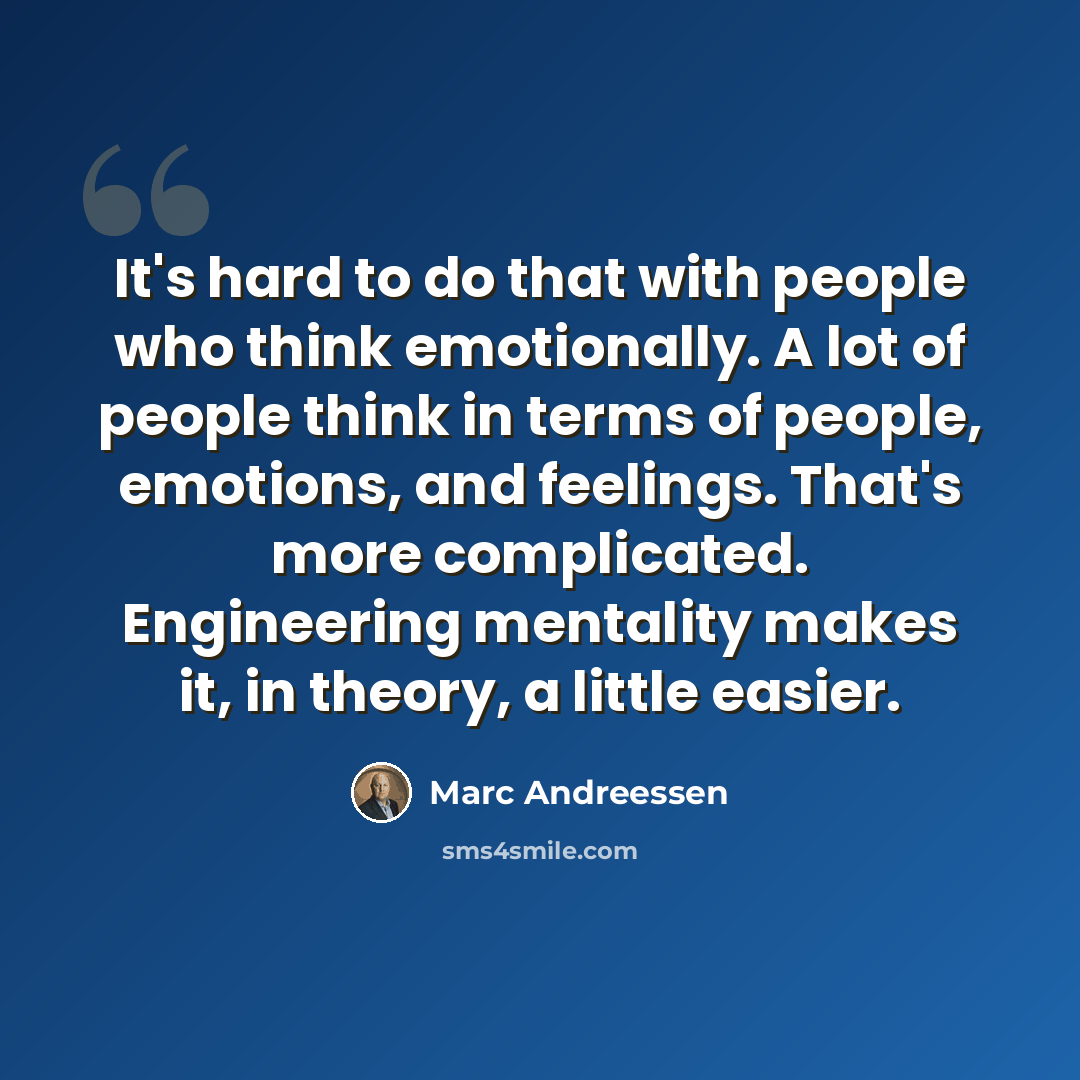 “It's hard to do that with people who think emotionally. A lot of people think in terms of people, emotions, and feelings. That's more complicated. Engineering mentality makes it, in theory, a little easier.” quote by Marc Andreessen