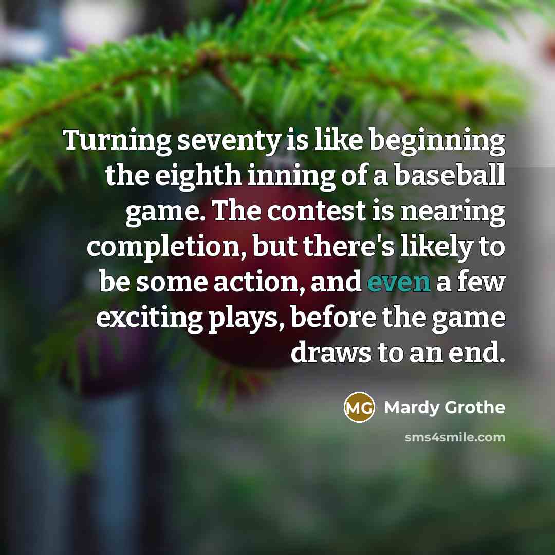 “Turning seventy is like beginning the eighth inning of a baseball game. The contest is nearing completion, but there's likely to be some action, and even a few exciting plays, before the game draws to an end.” quote by Mardy Grothe