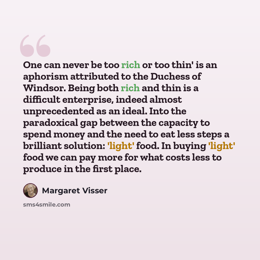 “One can never be too rich or too thin' is an aphorism attributed to the Duchess of Windsor. Being both rich and thin is a difficult enterprise, indeed almost unprecedented as an ideal. Into the paradoxical gap between the capacity to spend money and the need to eat less steps a brilliant solution…” quote by Margaret Visser