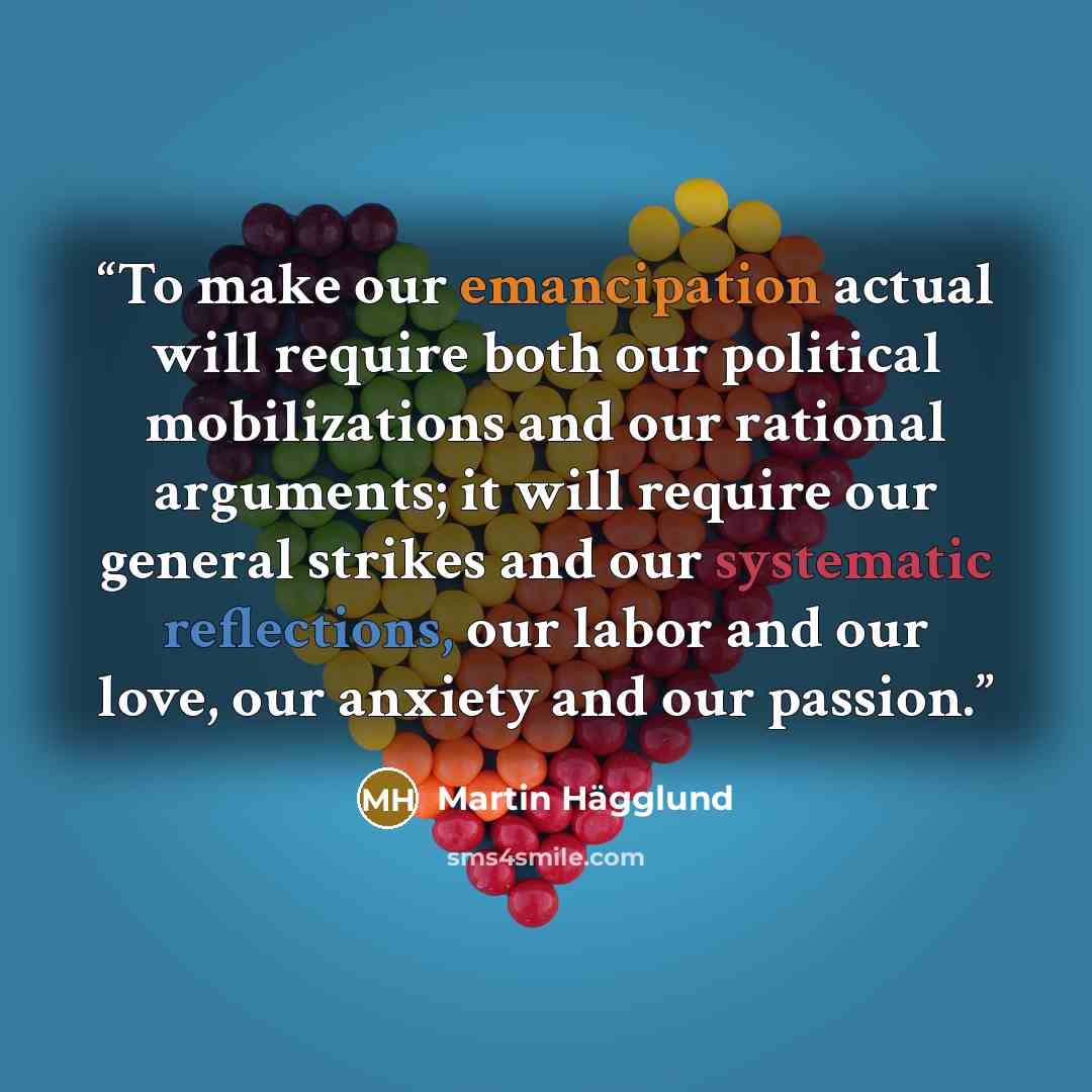 “To make our emancipation actual will require both our political mobilizations and our rational arguments; it will require our general strikes and our systematic reflections, our labor and our love, our anxiety and our passion.” quote by Martin Hägglund