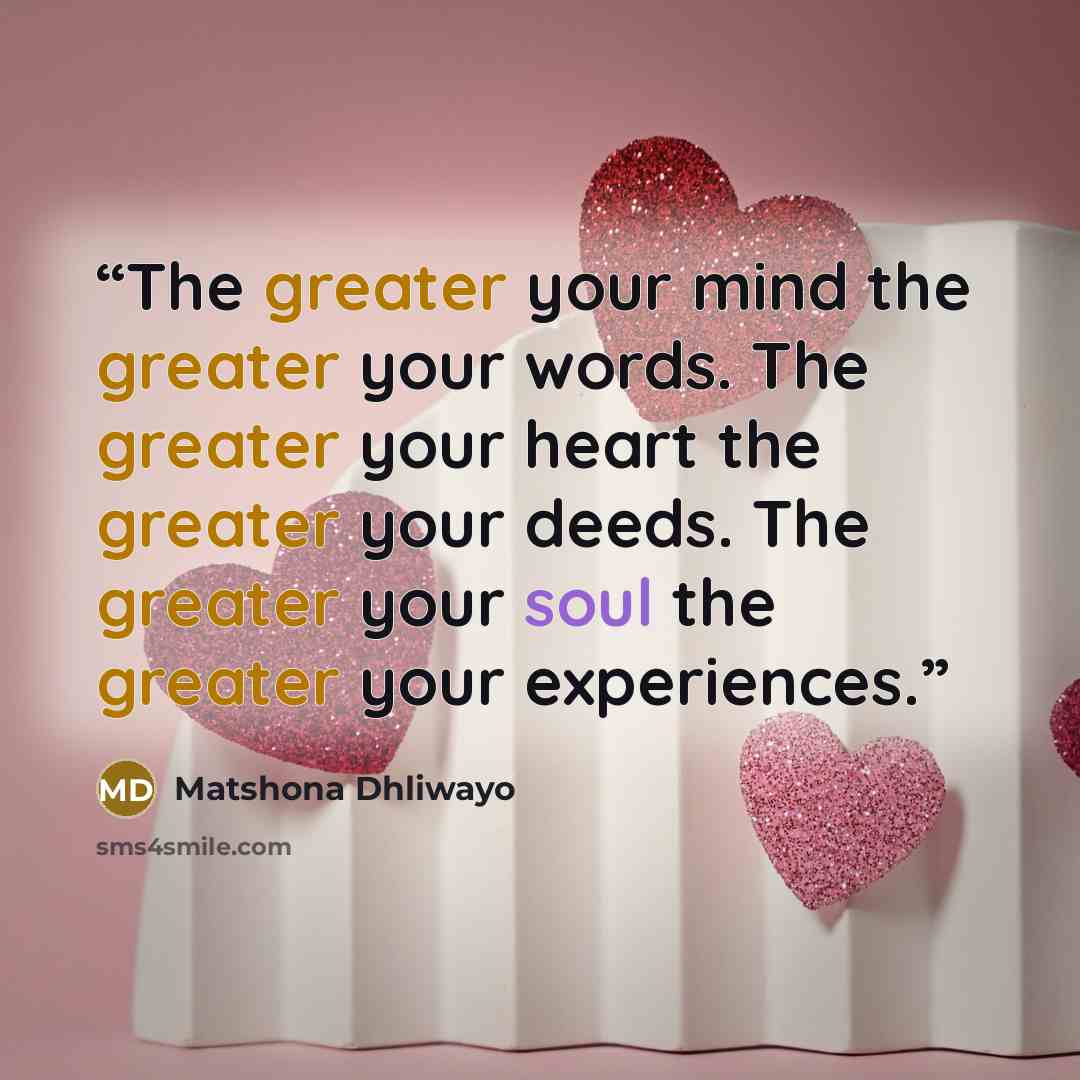 “The greater your mind the greater your words. The greater your heart the greater your deeds. The greater your soul the greater your experiences.” quote by Matshona Dhliwayo
