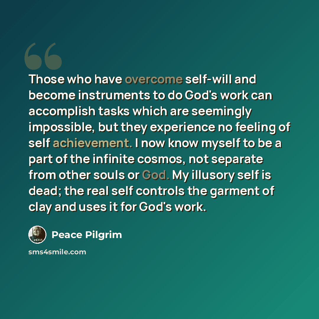 “Those who have overcome self-will and become instruments to do God's work can accomplish tasks which are seemingly impossible, but they experience no feeling of self achievement. I now know myself to be a part of the infinite cosmos, not separate from other souls or God. My illusory self is dead…” quote by Peace Pilgrim