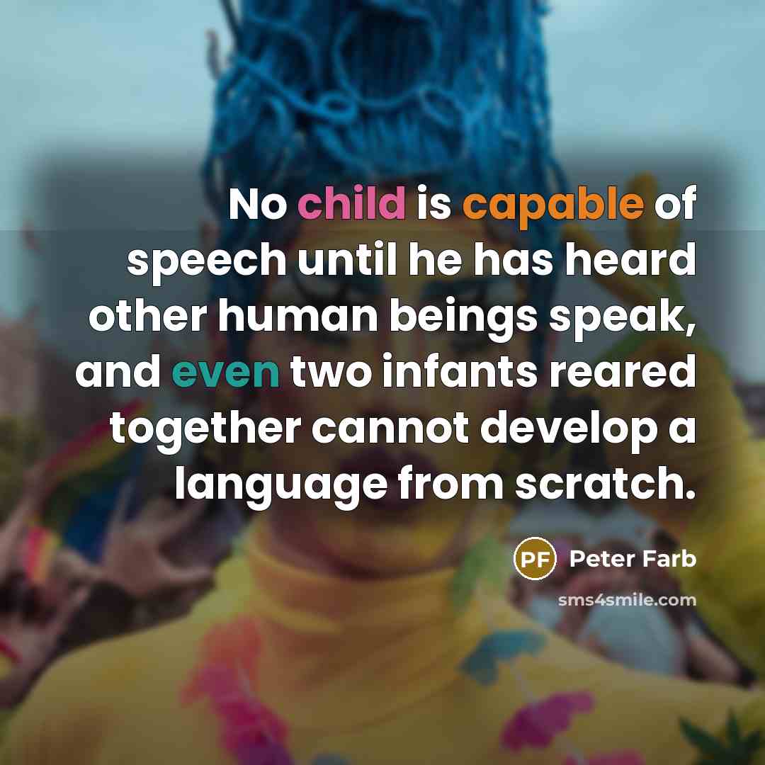 “No child is capable of speech until he has heard other human beings speak, and even two infants reared together cannot develop a language from scratch.” quote by Peter Farb
