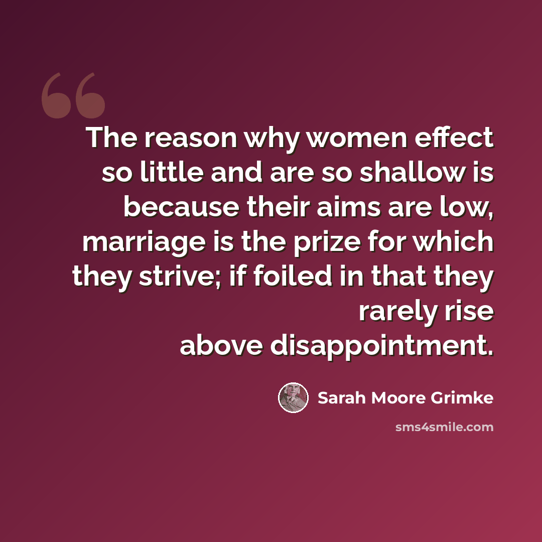 “The reason why women effect so little and are so shallow is because their aims are low, marriage is the prize for which they strive; if foiled in that they rarely rise above disappointment.” quote by Sarah Moore Grimke