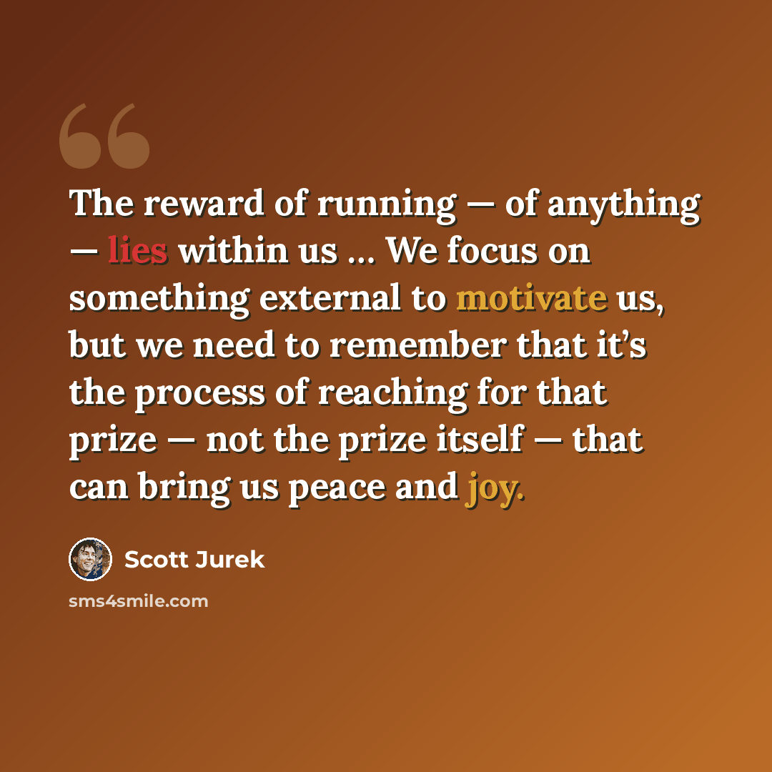 “The reward of running — of anything — lies within us … We focus on something external to motivate us, but we need to remember that it’s the process of reaching for that prize — not the prize itself — that can bring us peace and joy.” quote by Scott Jurek