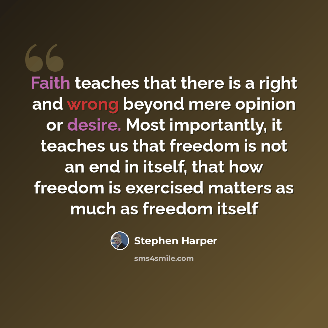 “Faith teaches that there is a right and wrong beyond mere opinion or desire. Most importantly, it teaches us that freedom is not an end in itself, that how freedom is exercised matters as much as freedom itself” quote by Stephen Harper