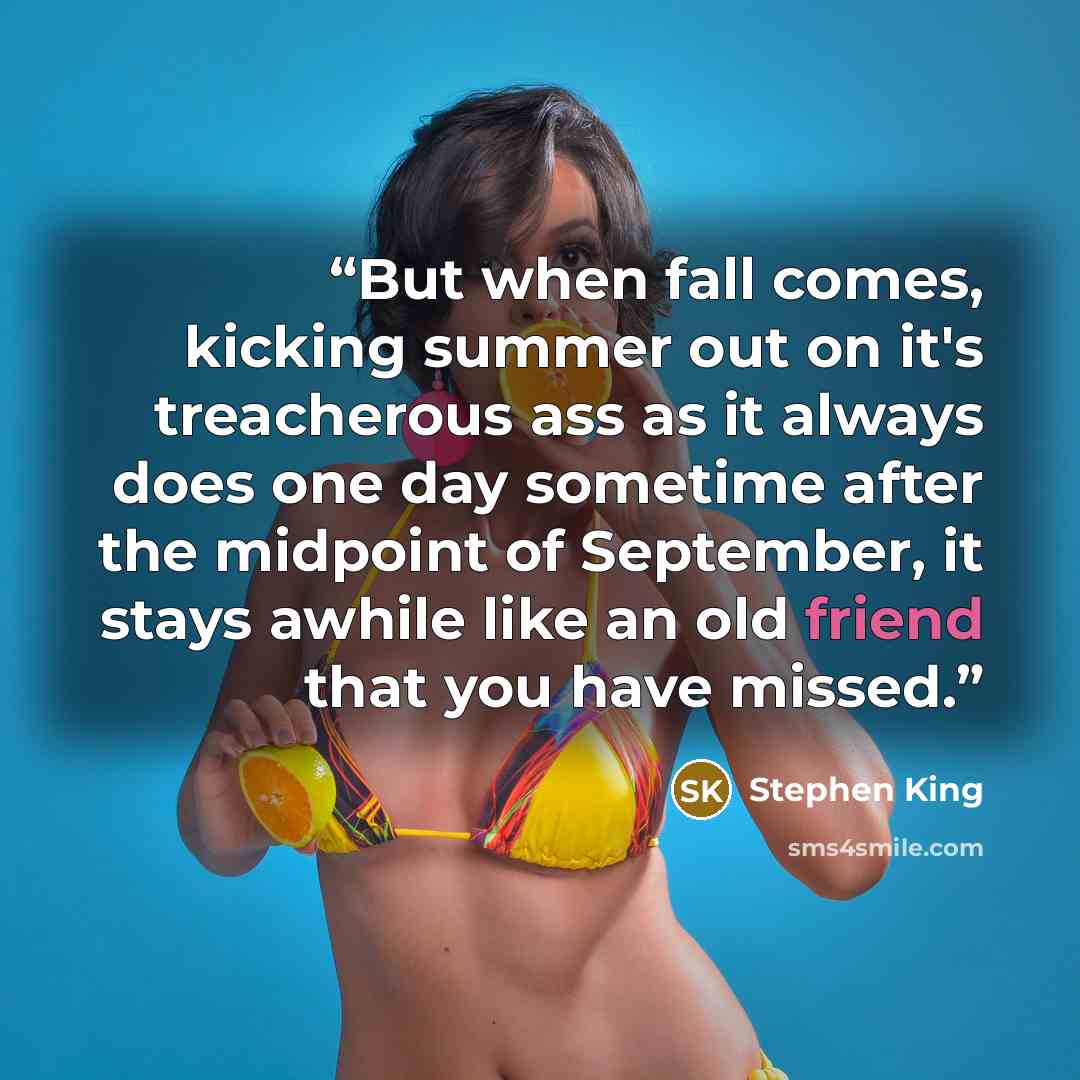 “But when fall comes, kicking summer out on it's treacherous ass as it always does one day sometime after the midpoint of September, it stays awhile like an old friend that you have missed.” quote by Stephen King