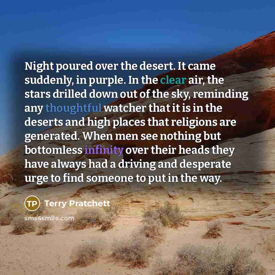 “Night poured over the desert. It came suddenly, in purple. In the clear air, the stars drilled down out of the sky, reminding any thoughtful watcher that it is in the deserts and high places that religions are generated. When men see nothing but bottomless infinity over their heads they have…” quote by Terry Pratchett