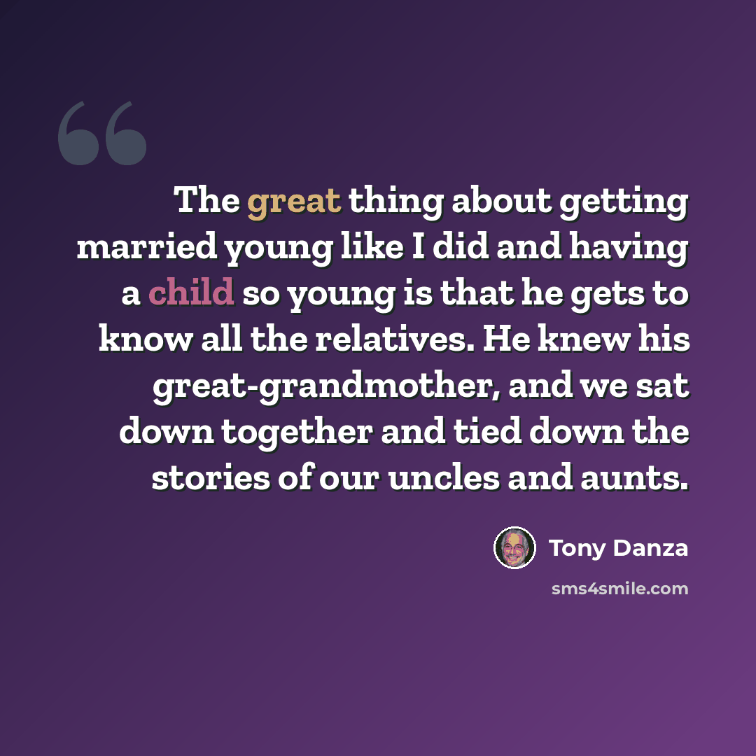 “The great thing about getting married young like I did and having a child so young is that he gets to know all the relatives. He knew his great-grandmother, and we sat down together and tied down the stories of our uncles and aunts.” quote by Tony Danza