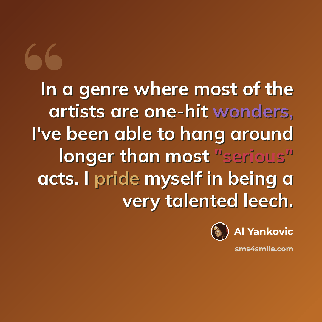 “In a genre where most of the artists are one-hit wonders, I've been able to hang around longer than most "serious" acts. I pride myself in being a very talented leech.” quote by Al Yankovic