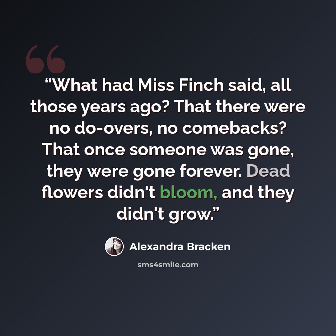 “What had Miss Finch said, all those years ago? That there were no do-overs, no comebacks? That once someone was gone, they were gone forever. Dead flowers didn't bloom, and they didn't grow.” quote by Alexandra Bracken