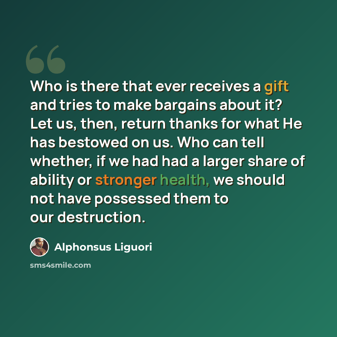 “Who is there that ever receives a gift and tries to make bargains about it? Let us, then, return thanks for what He has bestowed on us. Who can tell whether, if we had had a larger share of ability or stronger health, we should not have possessed them to our destruction.” quote by Alphonsus Liguori