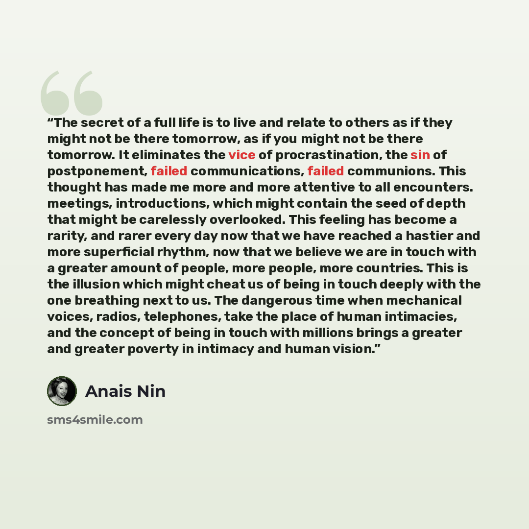 “The secret of a full life is to live and relate to others as if they might not be there tomorrow, as if you might not be there tomorrow. It eliminates the vice of procrastination, the sin of postponement, failed communications, failed communions. This thought has made me more and more attentive to…” quote by Anaïs Nin