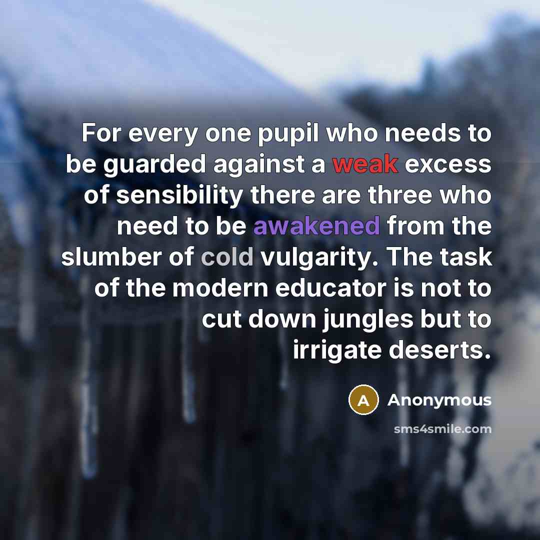 “For every one pupil who needs to be guarded against a weak excess of sensibility there are three who need to be awakened from the slumber of cold vulgarity. The task of the modern educator is not to cut down jungles but to irrigate deserts.” quote by Anonymous